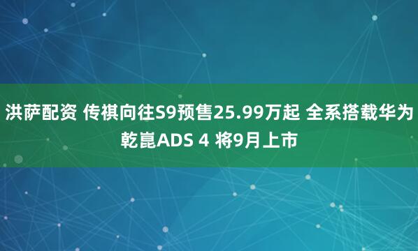 洪萨配资 传祺向往S9预售25.99万起 全系搭载华为乾崑ADS 4 将9月上市