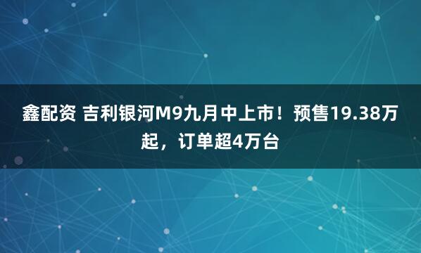 鑫配资 吉利银河M9九月中上市！预售19.38万起，订单超4万台