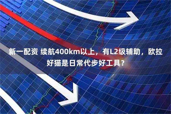 新一配资 续航400km以上，有L2级辅助，欧拉好猫是日常代步好工具？