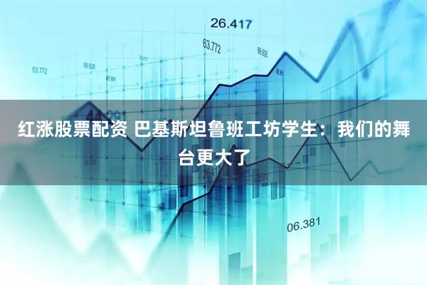 红涨股票配资 巴基斯坦鲁班工坊学生：我们的舞台更大了