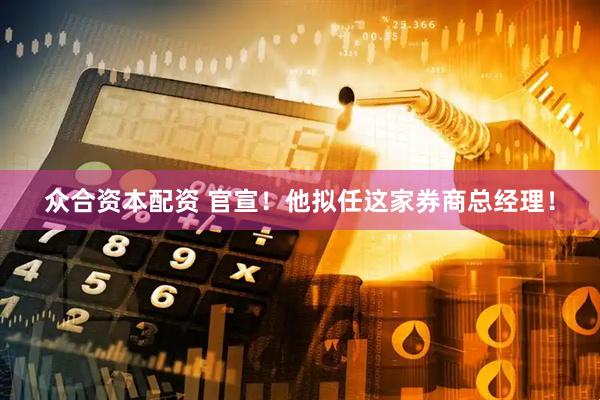 众合资本配资 官宣！他拟任这家券商总经理！
