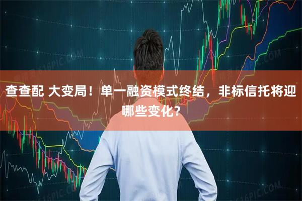 查查配 大变局！单一融资模式终结，非标信托将迎哪些变化？