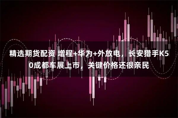 精选期货配资 增程+华为+外放电，长安猎手K50成都车展上市，关键价格还很亲民