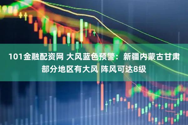 101金融配资网 大风蓝色预警：新疆内蒙古甘肃部分地区有大风 阵风可达8级