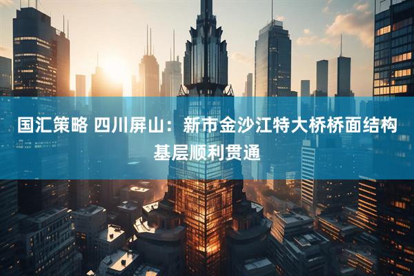 国汇策略 四川屏山：新市金沙江特大桥桥面结构基层顺利贯通