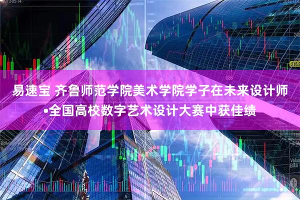 易速宝 齐鲁师范学院美术学院学子在未来设计师•全国高校数字艺术设计大赛中获佳绩