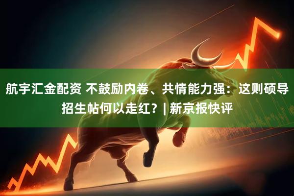 航宇汇金配资 不鼓励内卷、共情能力强：这则硕导招生帖何以走红？| 新京报快评
