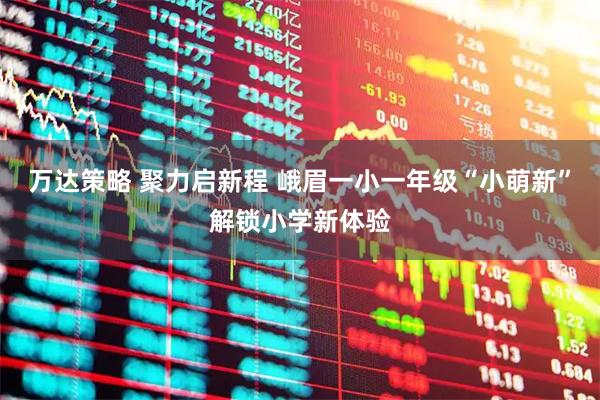 万达策略 聚力启新程 峨眉一小一年级“小萌新”解锁小学新体验