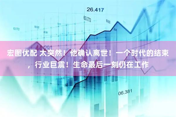 宏图优配 太突然！他确认离世！一个时代的结束，行业巨震！生命最后一刻仍在工作