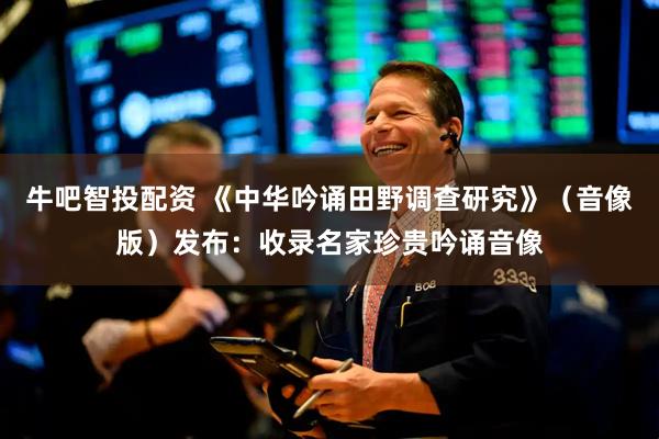 牛吧智投配资 《中华吟诵田野调查研究》（音像版）发布：收录名家珍贵吟诵音像