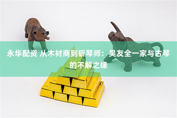 永华配资 从木材商到斫琴师：吴友全一家与古琴的不解之缘