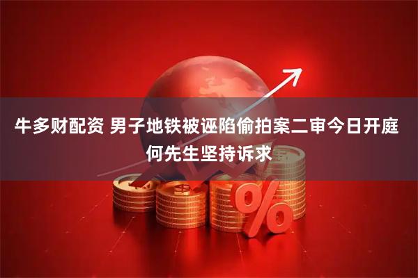 牛多财配资 男子地铁被诬陷偷拍案二审今日开庭 何先生坚持诉求