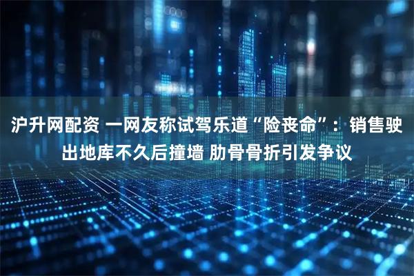 沪升网配资 一网友称试驾乐道“险丧命”：销售驶出地库不久后撞墙 肋骨骨折引发争议