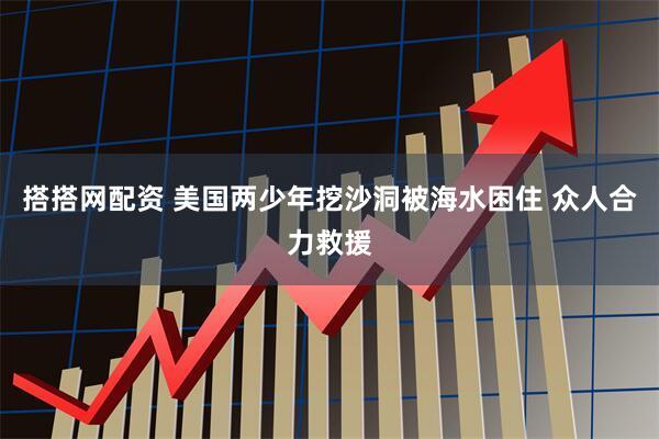 搭搭网配资 美国两少年挖沙洞被海水困住 众人合力救援
