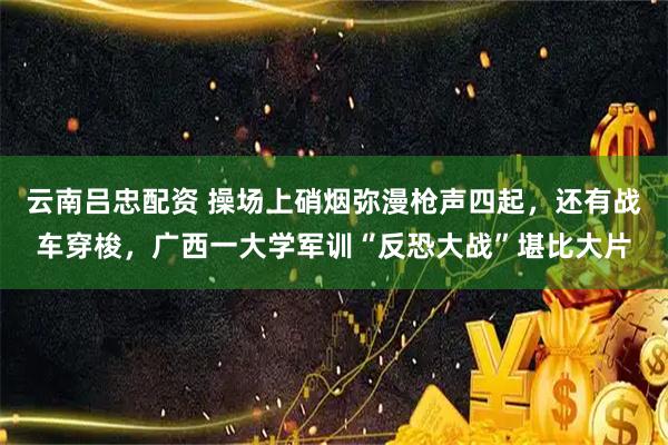 云南吕忠配资 操场上硝烟弥漫枪声四起，还有战车穿梭，广西一大学军训“反恐大战”堪比大片