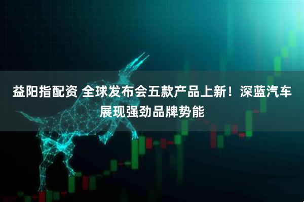 益阳指配资 全球发布会五款产品上新！深蓝汽车展现强劲品牌势能