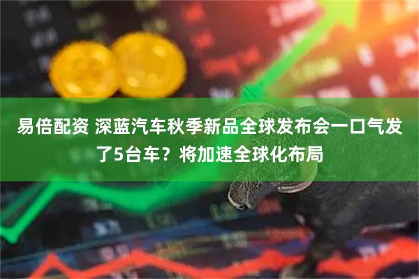 易倍配资 深蓝汽车秋季新品全球发布会一口气发了5台车？将加速全球化布局