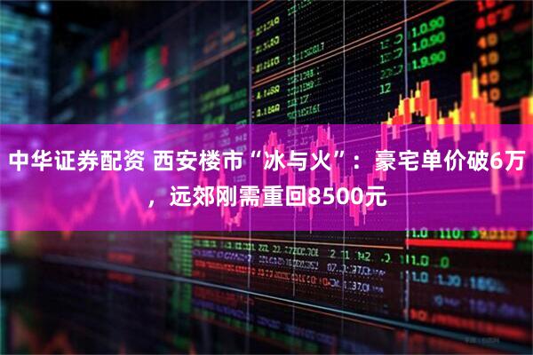 中华证券配资 西安楼市“冰与火”：豪宅单价破6万，远郊刚需重回8500元