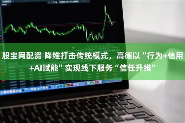 股宝网配资 降维打击传统模式，高德以“行为+信用+AI赋能”实现线下服务“信任升维”