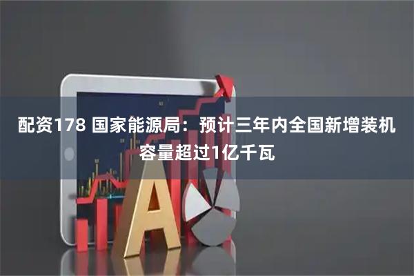 配资178 国家能源局：预计三年内全国新增装机容量超过1亿千瓦