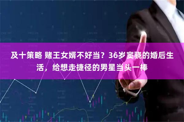 及十策略 赌王女婿不好当？36岁窦骁的婚后生活，给想走捷径的男星当头一棒