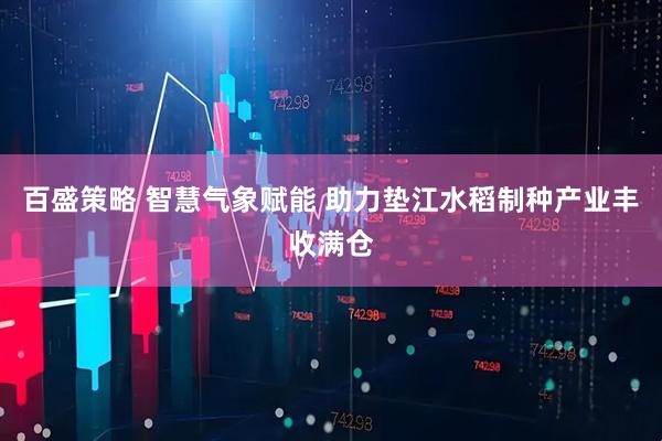 百盛策略 智慧气象赋能 助力垫江水稻制种产业丰收满仓