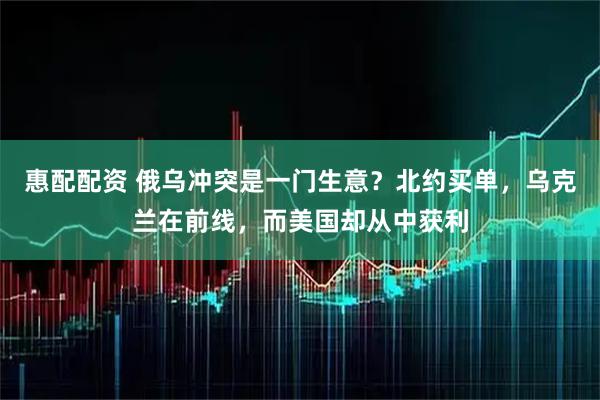 惠配配资 俄乌冲突是一门生意？北约买单，乌克兰在前线，而美国却从中获利