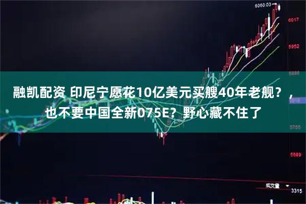 融凯配资 印尼宁愿花10亿美元买艘40年老舰？，也不要中国全新075E？野心藏不住了