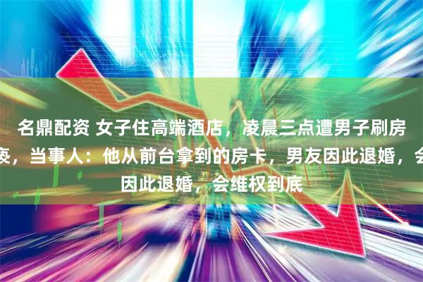名鼎配资 女子住高端酒店，凌晨三点遭男子刷房卡入室猥亵，当事人：他从前台拿到的房卡，男友因此退婚，会维权到底