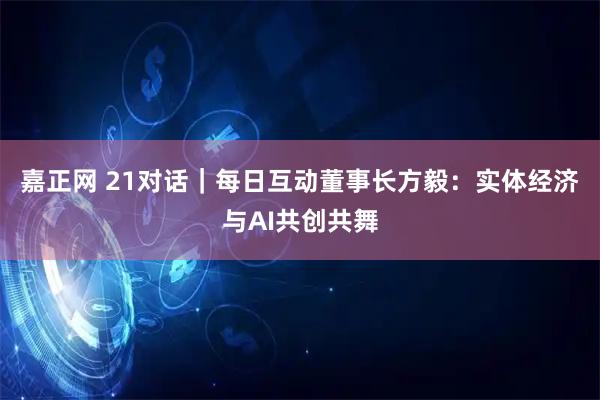 嘉正网 21对话｜每日互动董事长方毅：实体经济与AI共创共舞
