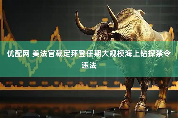 优配网 美法官裁定拜登任期大规模海上钻探禁令违法