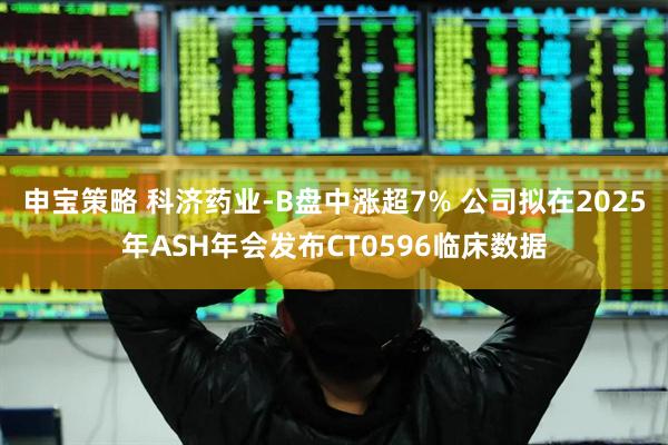 申宝策略 科济药业-B盘中涨超7% 公司拟在2025年ASH年会发布CT0596临床数据