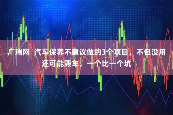 广瑞网  汽车保养不建议做的3个项目，不但没用还可能毁车，一个比一个坑