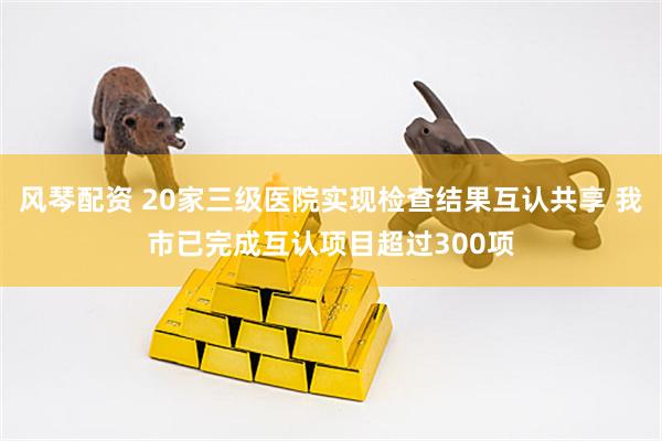 风琴配资 20家三级医院实现检查结果互认共享 我市已完成互认项目超过300项