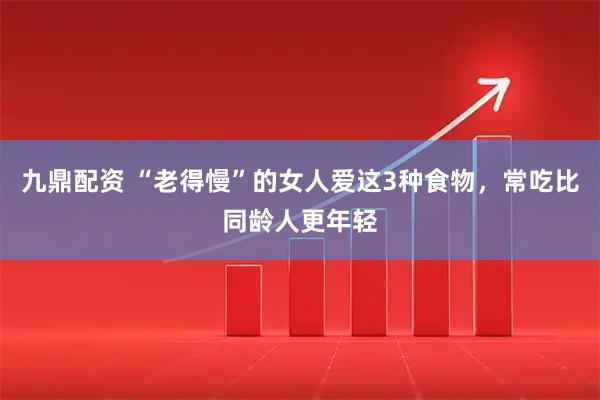 九鼎配资 “老得慢”的女人爱这3种食物，常吃比同龄人更年轻