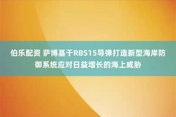 伯乐配资 萨博基于RBS15导弹打造新型海岸防御系统应对日益增长的海上威胁