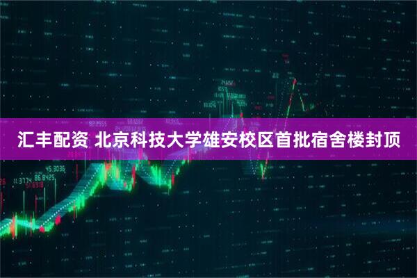 汇丰配资 北京科技大学雄安校区首批宿舍楼封顶