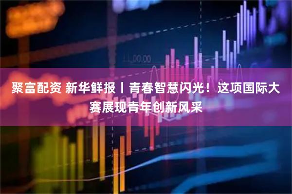 聚富配资 新华鲜报丨青春智慧闪光！这项国际大赛展现青年创新风采
