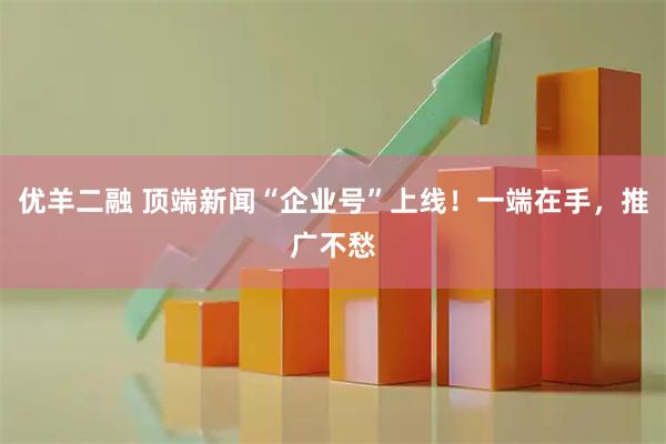 优羊二融 顶端新闻“企业号”上线！一端在手，推广不愁
