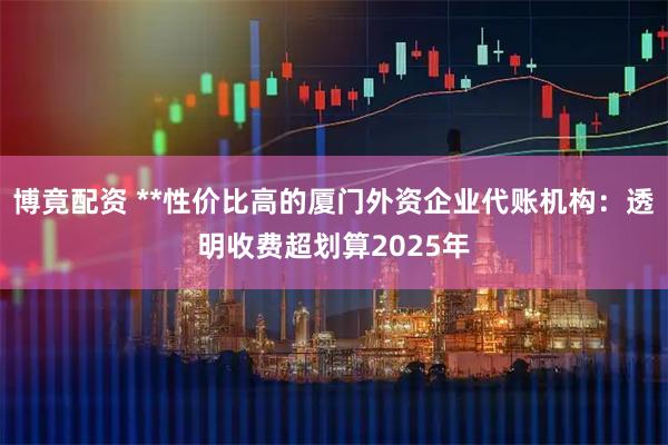 博竟配资 **性价比高的厦门外资企业代账机构：透明收费超划算2025年