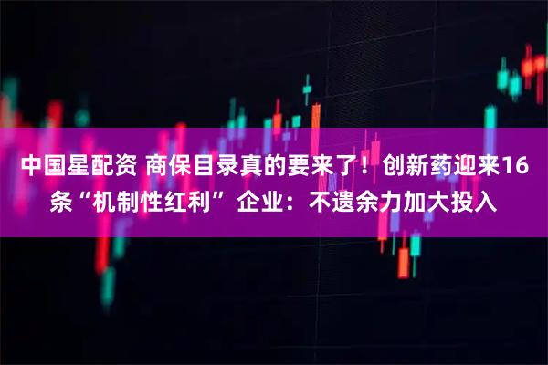 中国星配资 商保目录真的要来了!创新药迎来16条“机制性红利” 企业:不遗余力加大投入