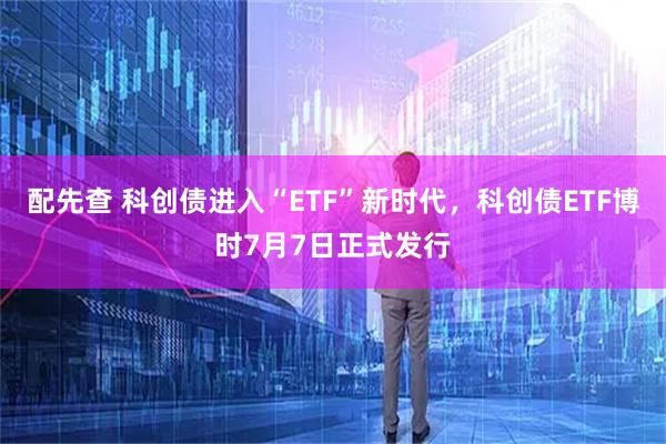 配先查 科创债进入“ETF”新时代,科创债ETF博时7月7日正式发行