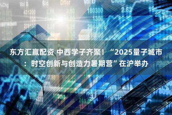 东方汇赢配资 中西学子齐聚！“2025量子城市：时空创新与创造力暑期营”在沪举办