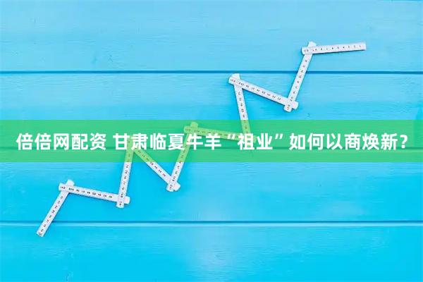 倍倍网配资 甘肃临夏牛羊“祖业”如何以商焕新?