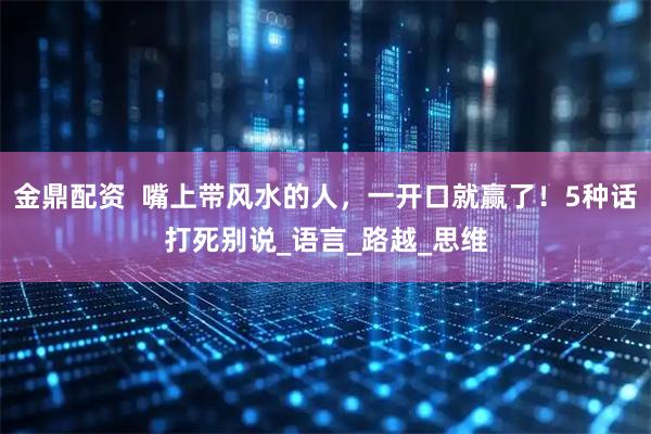 金鼎配资  嘴上带风水的人，一开口就赢了！5种话打死别说_语言_路越_思维