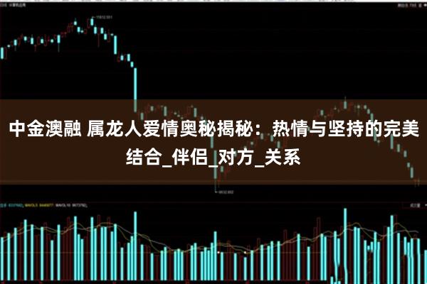 中金澳融 属龙人爱情奥秘揭秘:热情与坚持的完美结合_伴侣_对方_关系