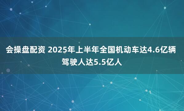 会操盘配资 2025年上半年全国机动车达4.6亿辆 驾驶人达5.5亿人