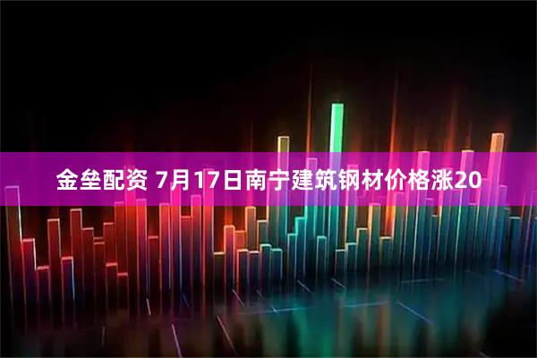 金垒配资 7月17日南宁建筑钢材价格涨20