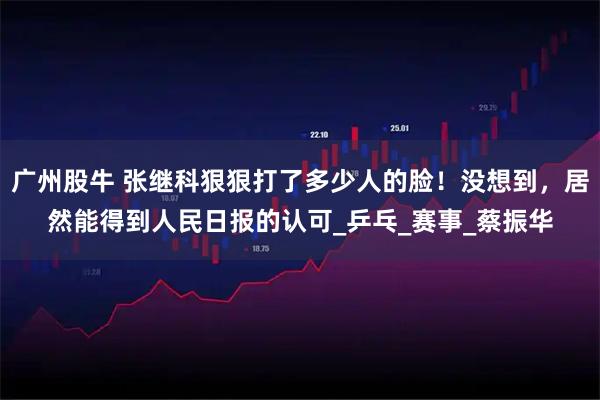 广州股牛 张继科狠狠打了多少人的脸！没想到，居然能得到人民日报的认可_乒乓_赛事_蔡振华