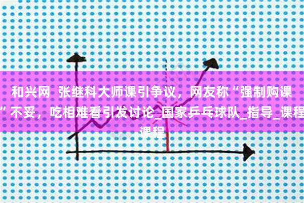 和兴网  张继科大师课引争议，网友称“强制购课”不妥，吃相难看引发讨论_国家乒乓球队_指导_课程